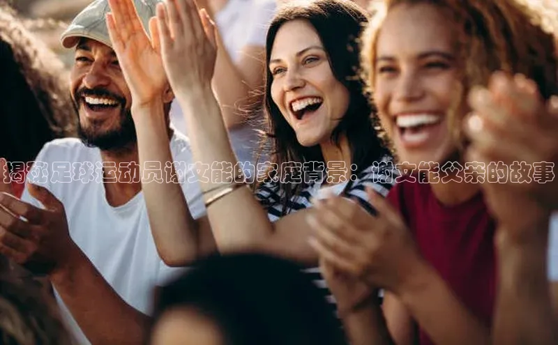 中欧体育下载地址VIP入口百度百聘揭秘足球运动员谢文能的家庭背景：谢文能父亲的故事