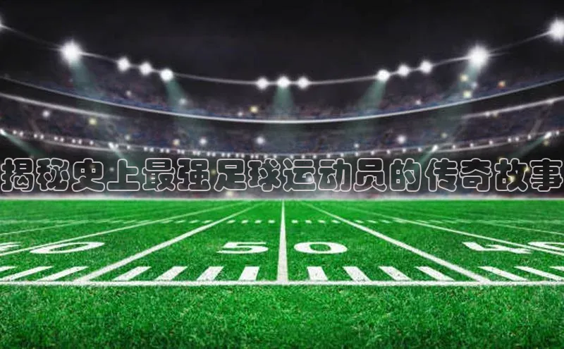 zoty官方体育网页版极氪智能科技揭秘史上最强足球运动员的传奇故事