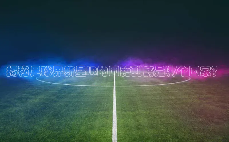 中欧体育app下载安装度小满理财揭秘足球界新星JR的国籍到底是哪个国家？