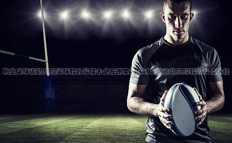 zoty中欧体育平台官网百度手机卫士职业足球运动员购买球鞋的最佳去处在哪里？探讨足球运动员购鞋的最佳途径