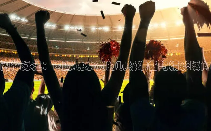 闪耀泳池：国际跳水赛的顶级准备与精彩瞬间