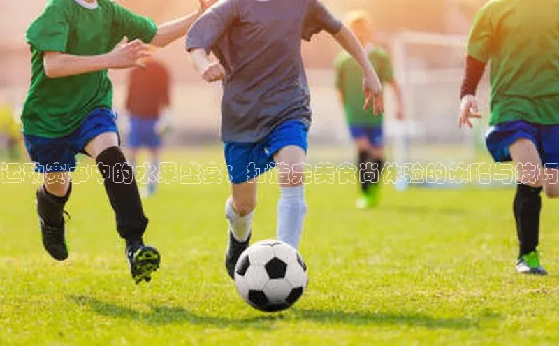 运动赛事中的水果盛宴：打造完美食尚体验的策略与技巧