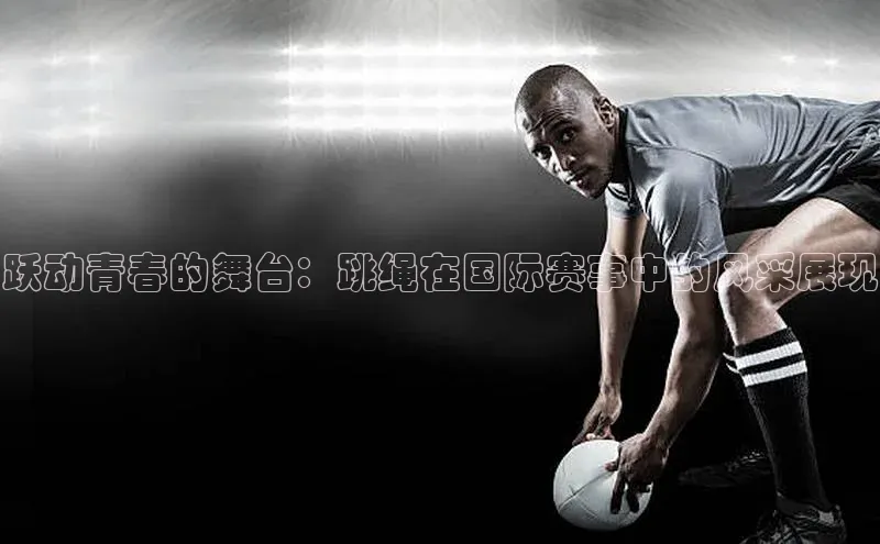 跃动青春的舞台：跳绳在国际赛事中的风采展现