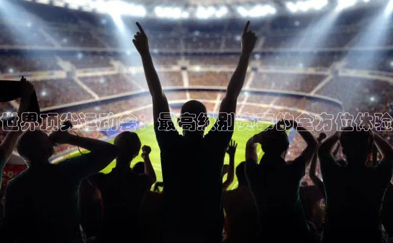 世界顶尖运动会：最高级别赛事的全方位体验